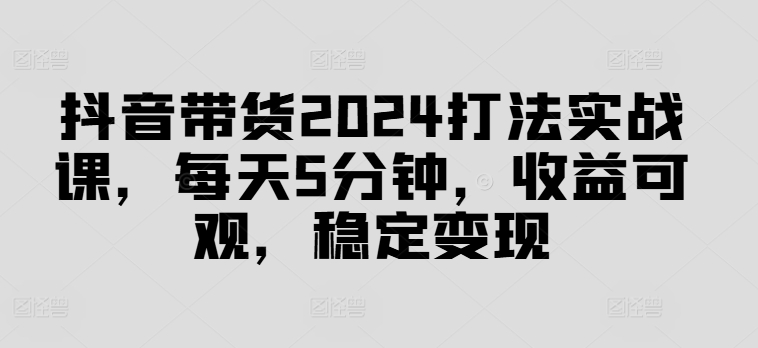 抖音带货2024打法实战课，每天5分钟，收益可观，稳定变现【揭秘】-搞薯条网