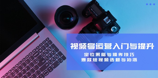 视频号运营入门与提升：定位策略与操作技巧，爆款短视频选题与拍摄-搞薯条网