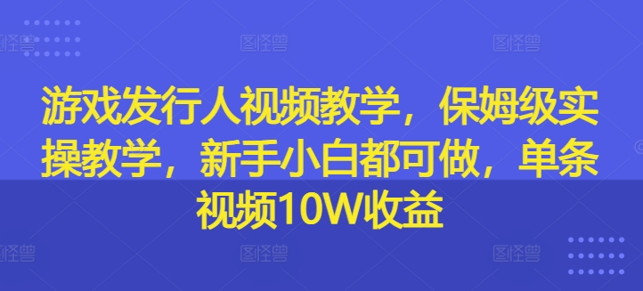 游戏发行人视频教学，保姆级实操教学，新手小白都可做，单条视频10W收益-搞薯条网-搞薯条网